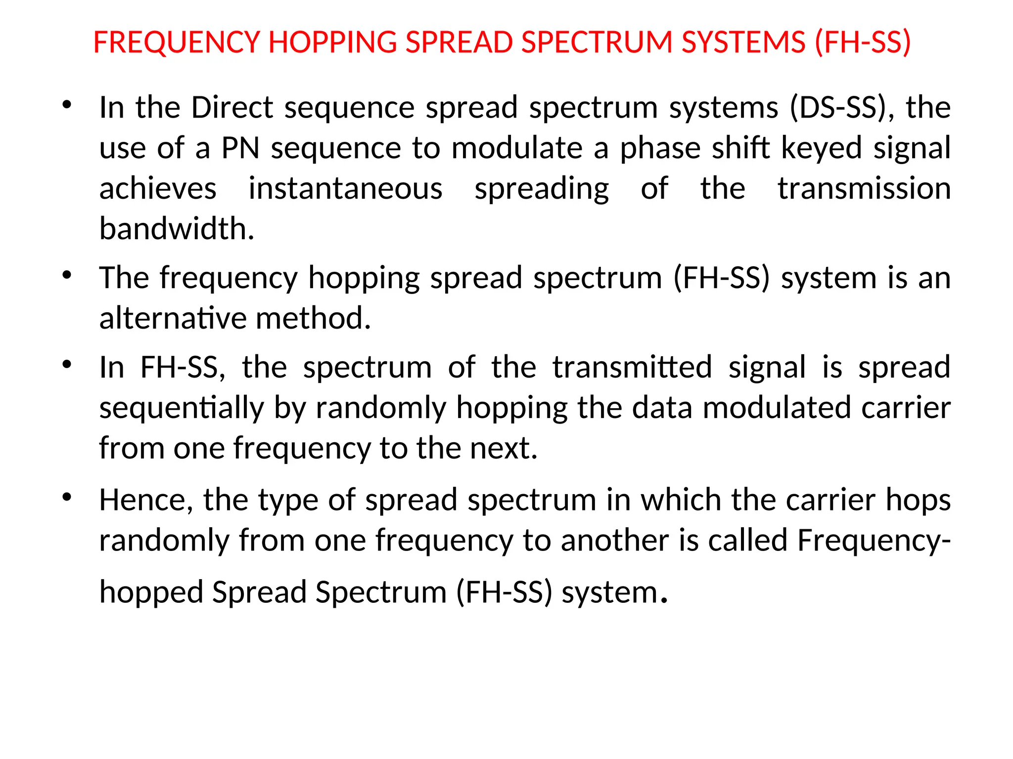 FREQUENCY HOPPING SPREAD SPECTRUM SYSTEMS (FH-SS)
• In the Direct sequence spread spectrum systems (DS-SS), the
use of a PN sequence to modulate a phase shift keyed signal
achieves instantaneous spreading of the transmission
bandwidth.
• The frequency hopping spread spectrum (FH-SS) system is an
alternative method.
• In FH-SS, the spectrum of the transmitted signal is spread
sequentially by randomly hopping the data modulated carrier
from one frequency to the next.
• Hence, the type of spread spectrum in which the carrier hops
randomly from one frequency to another is called Frequency-
hopped Spread Spectrum (FH-SS) system.
 