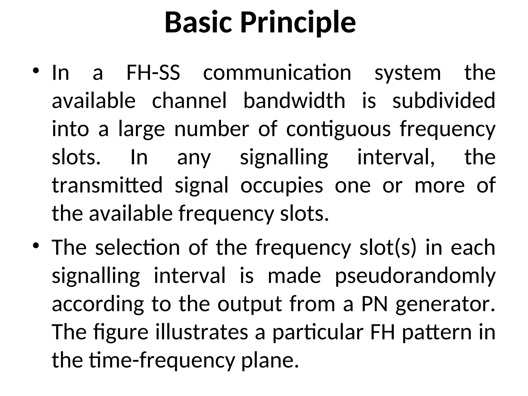 Basic Principle
• In a FH-SS communication system the
available channel bandwidth is subdivided
into a large number of contiguous frequency
slots. In any signalling interval, the
transmitted signal occupies one or more of
the available frequency slots.
• The selection of the frequency slot(s) in each
signalling interval is made pseudorandomly
according to the output from a PN generator.
The figure illustrates a particular FH pattern in
the time-frequency plane.
 