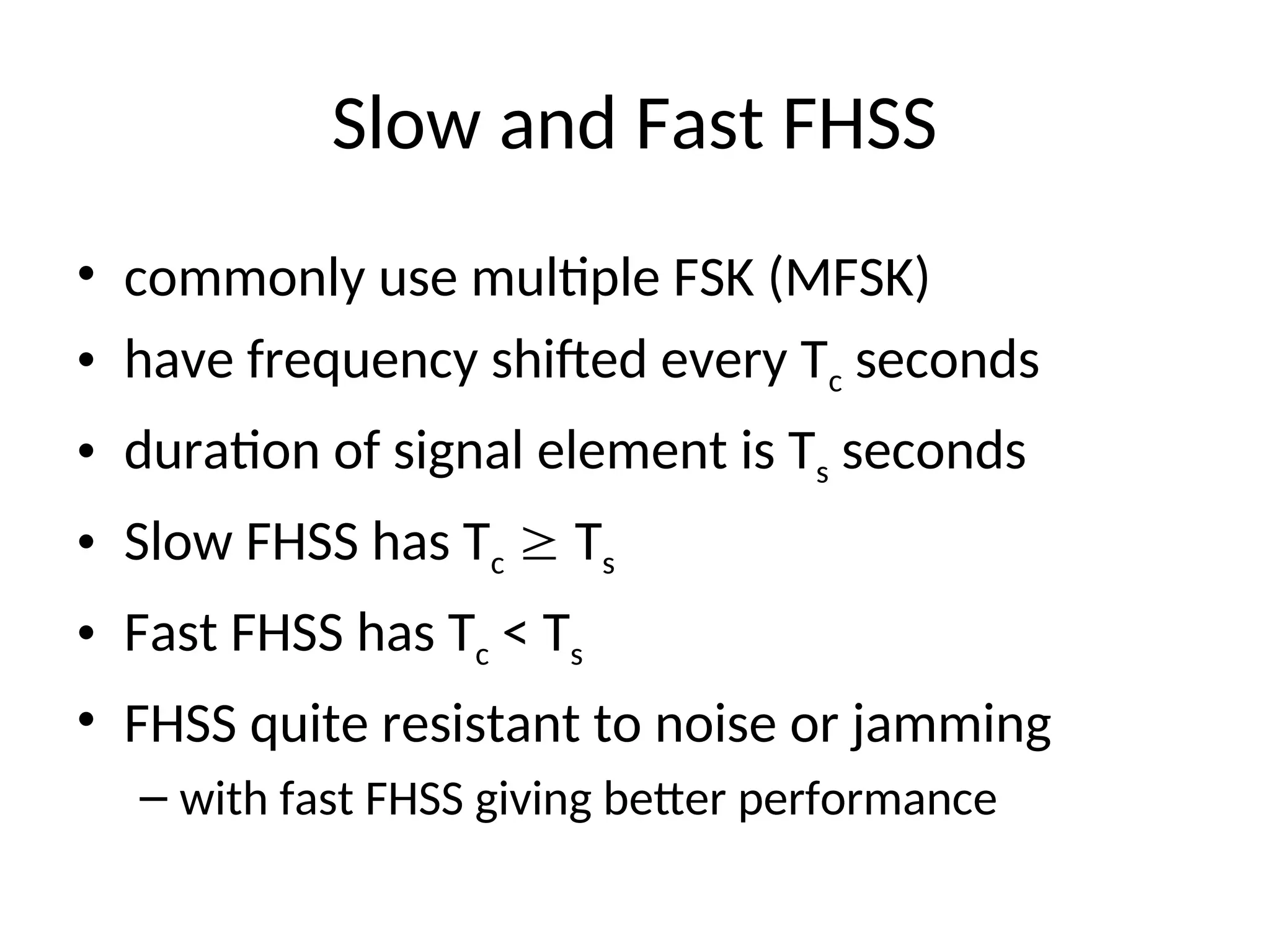 Slow and Fast FHSS
• commonly use multiple FSK (MFSK)
• have frequency shifted every Tc seconds
• duration of signal element is Ts seconds
• Slow FHSS has Tc  Ts
• Fast FHSS has Tc < Ts
• FHSS quite resistant to noise or jamming
– with fast FHSS giving better performance
 