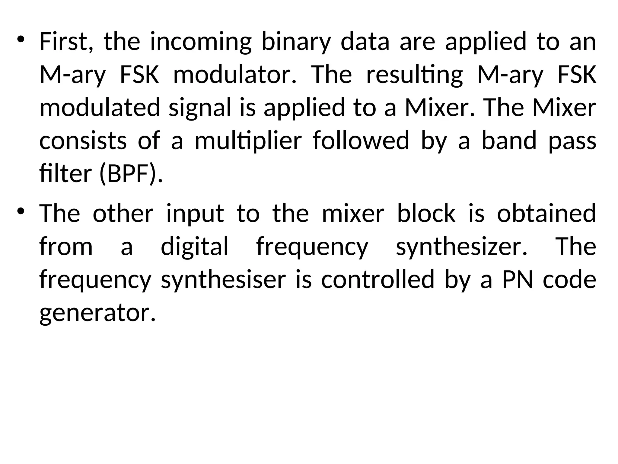 • First, the incoming binary data are applied to an
M-ary FSK modulator. The resulting M-ary FSK
modulated signal is applied to a Mixer. The Mixer
consists of a multiplier followed by a band pass
filter (BPF).
• The other input to the mixer block is obtained
from a digital frequency synthesizer. The
frequency synthesiser is controlled by a PN code
generator.
 