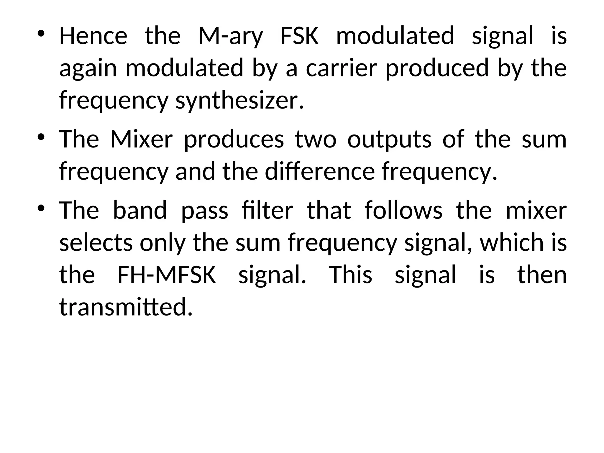 • Hence the M-ary FSK modulated signal is
again modulated by a carrier produced by the
frequency synthesizer.
• The Mixer produces two outputs of the sum
frequency and the difference frequency.
• The band pass filter that follows the mixer
selects only the sum frequency signal, which is
the FH-MFSK signal. This signal is then
transmitted.
 