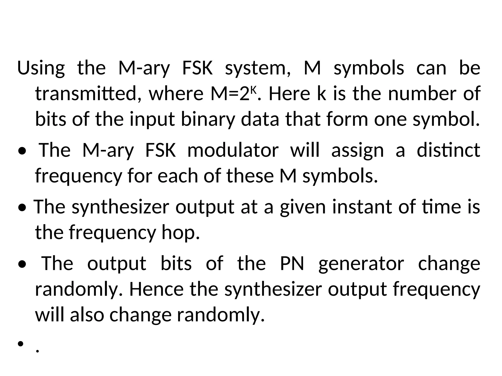 Using the M-ary FSK system, M symbols can be
transmitted, where M=2K
. Here k is the number of
bits of the input binary data that form one symbol.
• The M-ary FSK modulator will assign a distinct
frequency for each of these M symbols.
• The synthesizer output at a given instant of time is
the frequency hop.
• The output bits of the PN generator change
randomly. Hence the synthesizer output frequency
will also change randomly.
• .
 