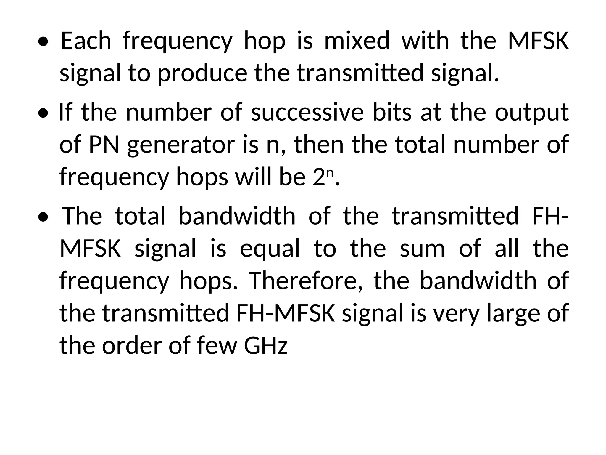 • Each frequency hop is mixed with the MFSK
signal to produce the transmitted signal.
• If the number of successive bits at the output
of PN generator is n, then the total number of
frequency hops will be 2n
.
• The total bandwidth of the transmitted FH-
MFSK signal is equal to the sum of all the
frequency hops. Therefore, the bandwidth of
the transmitted FH-MFSK signal is very large of
the order of few GHz
 