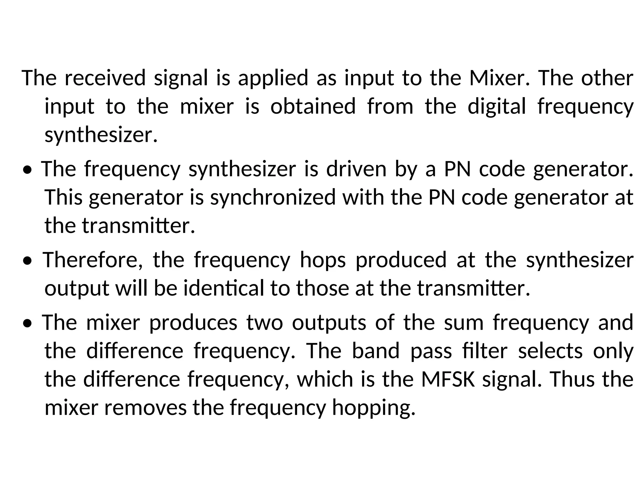 The received signal is applied as input to the Mixer. The other
input to the mixer is obtained from the digital frequency
synthesizer.
• The frequency synthesizer is driven by a PN code generator.
This generator is synchronized with the PN code generator at
the transmitter.
• Therefore, the frequency hops produced at the synthesizer
output will be identical to those at the transmitter.
• The mixer produces two outputs of the sum frequency and
the difference frequency. The band pass filter selects only
the difference frequency, which is the MFSK signal. Thus the
mixer removes the frequency hopping.
 