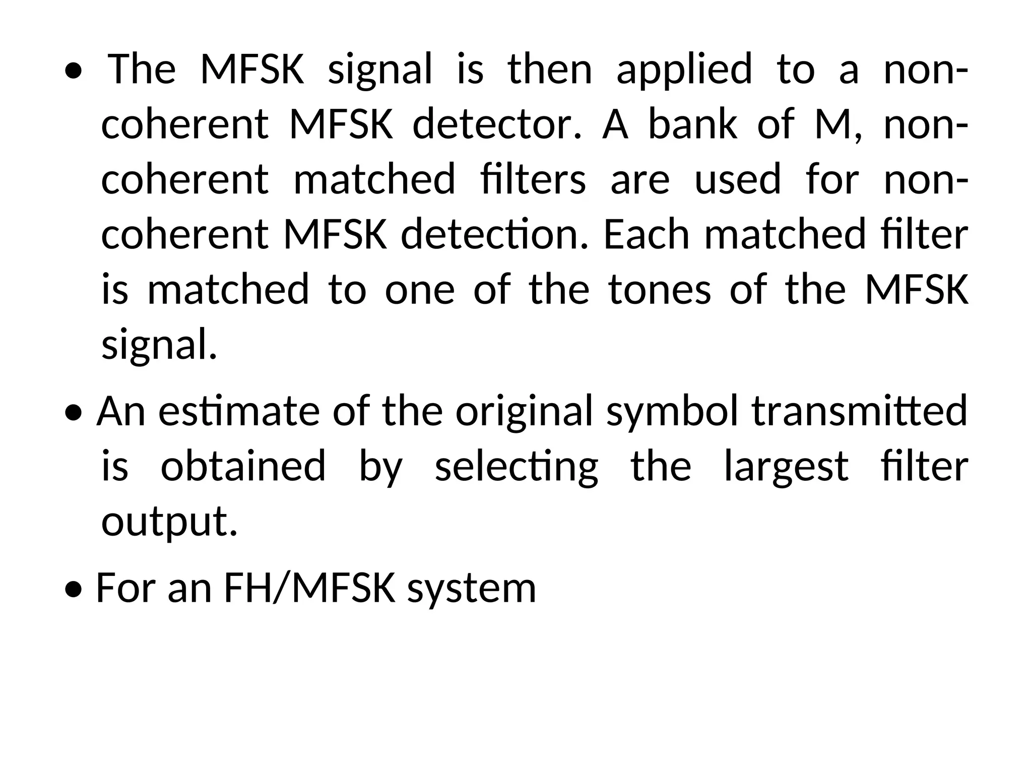 • The MFSK signal is then applied to a non-
coherent MFSK detector. A bank of M, non-
coherent matched filters are used for non-
coherent MFSK detection. Each matched filter
is matched to one of the tones of the MFSK
signal.
• An estimate of the original symbol transmitted
is obtained by selecting the largest filter
output.
• For an FH/MFSK system
 