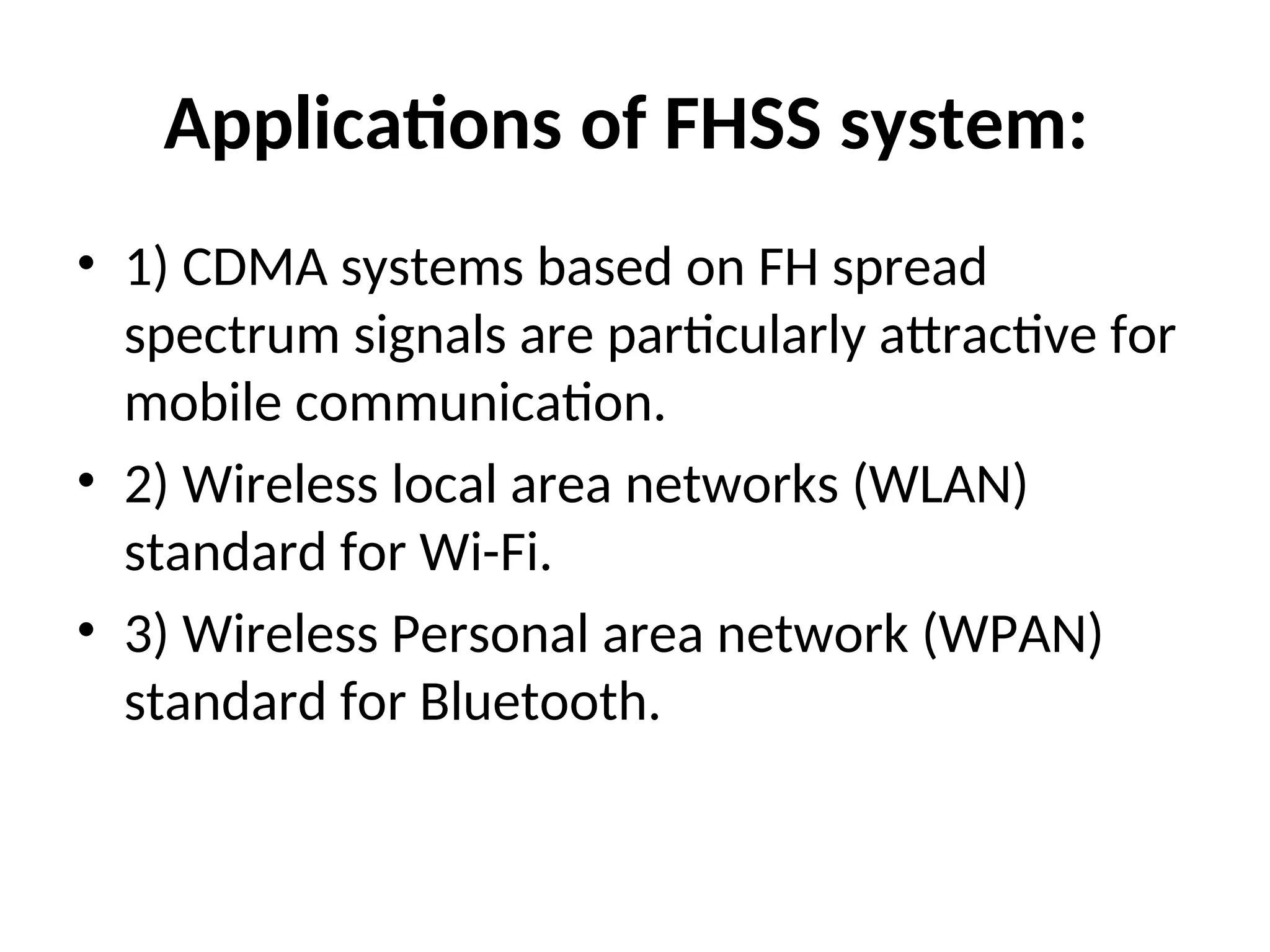 Applications of FHSS system:
• 1) CDMA systems based on FH spread
spectrum signals are particularly attractive for
mobile communication.
• 2) Wireless local area networks (WLAN)
standard for Wi-Fi.
• 3) Wireless Personal area network (WPAN)
standard for Bluetooth.
 