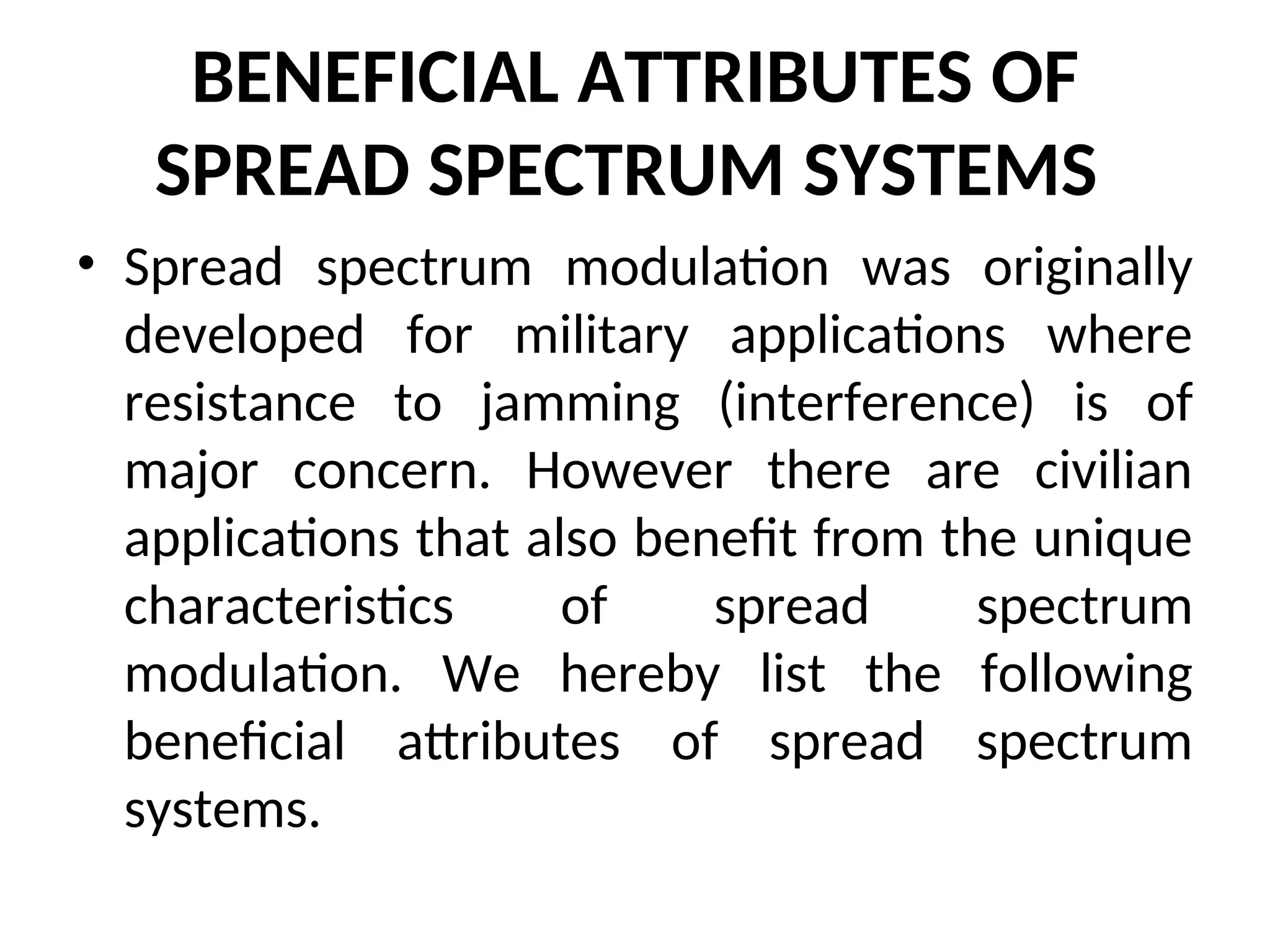BENEFICIAL ATTRIBUTES OF
SPREAD SPECTRUM SYSTEMS
• Spread spectrum modulation was originally
developed for military applications where
resistance to jamming (interference) is of
major concern. However there are civilian
applications that also benefit from the unique
characteristics of spread spectrum
modulation. We hereby list the following
beneficial attributes of spread spectrum
systems.
 