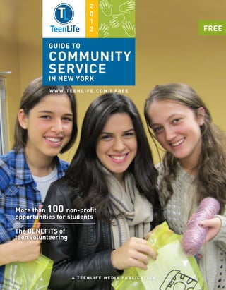 2
                         0
                         1
                         2                         FREE

          GUIDE TO
          COMMUNITY
          SERVICE
          IN NEW YORK
           WWW.TEENLIFE.COM | FREE




More than 100 non-proﬁt
opportunities for students

The BENEFITS of
teen volunteering




                    A TEENLIFE MEDIA PUBLICATION
 