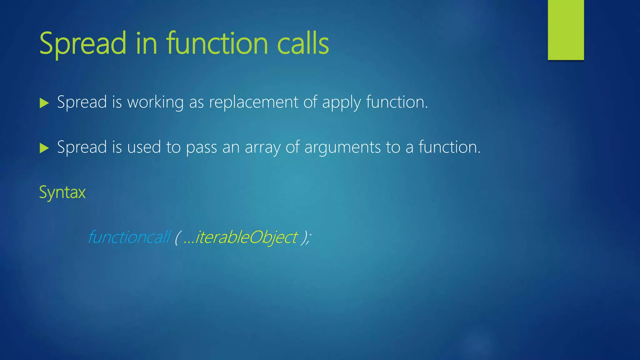 Spread in function calls Spread is working as replacement of apply function. Spread is used to pass an array of arguments to a function. Syntax functioncall ( …iterableObject );