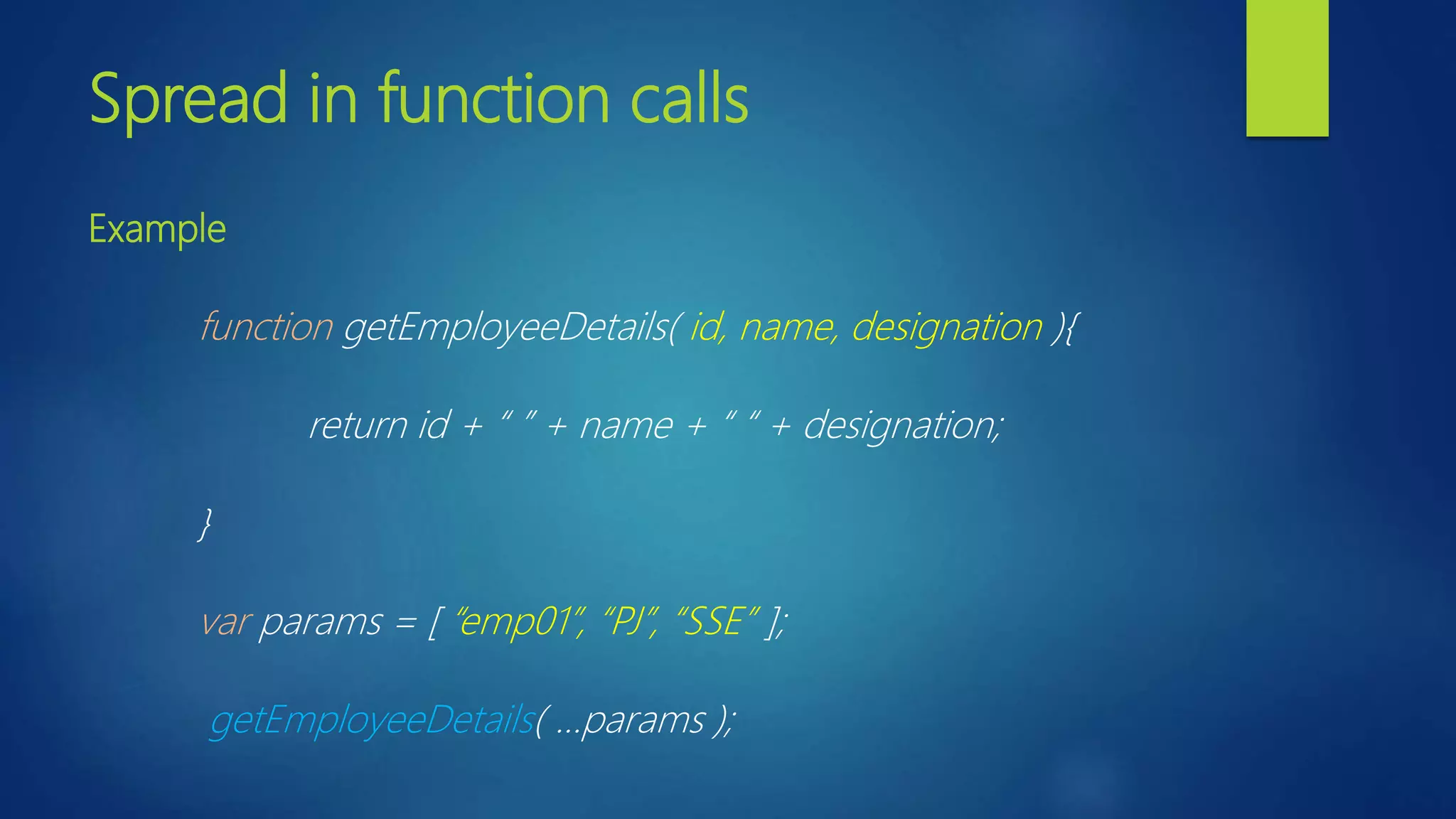 Spread in function calls Example function getEmployeeDetails( id, name, designation ){ return id + “ ” + name + “ “ + designation; } var params = [ “emp01”, “PJ”, “SSE” ]; getEmployeeDetails( …params ); 