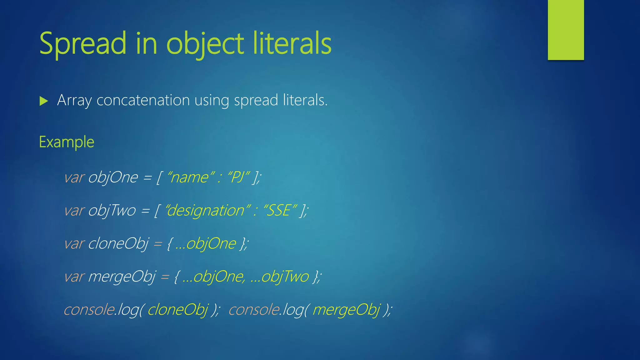 Spread in object literals  Array concatenation using spread literals. Example var objOne = [ “name” : “PJ” ]; var objTwo = [ “designation” : “SSE” ]; var cloneObj = { …objOne }; var mergeObj = { …objOne, …objTwo }; console.log( cloneObj ); console.log( mergeObj ); 