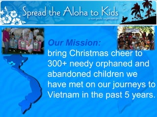 Our Mission:   bring Christmas cheer to 300+ needy orphaned and abandoned children we have met on our journeys to Vietnam in the past 5 years. 