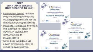3 ΝΕΕΣ
ΕΥΡΩΠΑΙΚΕΣ ΕΤΙΚΕΤΕΣ
ΠΟΙΟΤΗΤΑΣ ΓΙΑ ΤΟ 2023
Future Green School: Το όραμα
ενός ιδανικού σχολείου με τη
συνδρομή της εικονικής και της
επαυξημένης πραγματικότητας
Mission to (Twin)space: Ένα ταξίδι
στο διάστημα και όχημα τη
συλλογική εργασία, την
αλληλεγγύη και τη
βιωματικότητα
Carpe diem: Ένα βιβλίο, μια
μαγική συνταγή που κάνει τα
όνειρα πραγματικότητα...
 