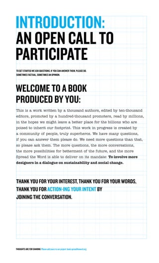 INTRODUCTION:
AN OPEN CALL TO
PARTICIPATE
TO GET STARTED WE ASK QUESTIONS, IF YOU CAN ANSWER THEM, PLEASE DO.
SOMETIMES FACTUAL, SOMETIMES AN OPINION.




WELCOME TO A BOOK
PRODUCED BY YOU:
This is a work written by a thousand authors, edited by ten-thousand
editors, promoted by a hundred-thousand promoters, read by millions,
in the hopes we might leave a better place for the billions who are
poised to inherit our footprint. This work in progress is created by
a community of people, truly superheros. We have many questions,
if you can answer them please do. We need more questions than that,
so please ask them. The more questions, the more conversations,
the more possibilities for betterment of the future, and the more
Spread the Word is able to deliver on its mandate: To involve more
designers in a dialogue on sustainability and social change.




THANK YOU FOR YOUR INTEREST, THANK YOU FOR YOUR WORDS,
THANK YOU FOR ACTION-ING YOUR INTENT BY
JOINING THE CONVERSATION.




THOUGHTS ARE FOR SHARING Please add yours to our project: book.spreadtheword.org
 