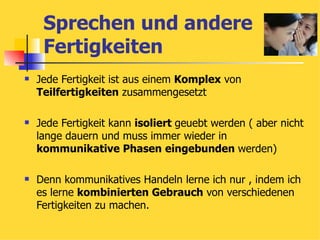 Sprechen und andere Fertigkeiten Jede Fertigkeit ist aus einem  Komplex  von  Teilfertigkeiten  zusammengesetzt Jede Fertigkeit kann  isoliert  geuebt werden ( aber nicht lange dauern und muss immer wieder in  kommunikative Phasen   eingebunden  werden) Denn kommunikatives Handeln lerne ich nur , indem ich es lerne  kombinierten Gebrauch  von verschiedenen Fertigkeiten zu machen. 