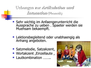 Sehr wichtig im Anfaengerunterricht die Aussprache zu ueben . Spaeter werden sie Muehsam bekaempft. Lektionsbegleitend oder unabhaengig als Anhang angeboten. Satzmelodie, Satzakzent,  Wortakzent ,Einzellaute ,  Lautkombination …….. Uebungen zur  Artikulation und Intonation  (Phonetik) 