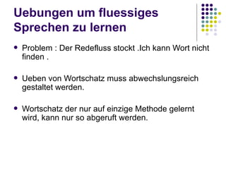 Uebungen um fluessiges Sprechen zu lernen Problem : Der Redefluss stockt .Ich kann Wort nicht finden . Ueben von Wortschatz muss abwechslungsreich gestaltet werden. Wortschatz der nur auf einzige Methode gelernt wird, kann nur so abgeruft werden. 