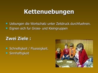 Kettenuebungen Uebungen die Wortschatz unter Zeitdruck durchfuehren. Eignen sich fur Gross- und Kleingruppen Zwei Ziele :   Schnelligkeit / Fluessigkeit. Sinnhaftigkeit 