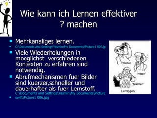 Wie kann ich Lernen effektiver machen ? Mehrkanaliges lernen.  C:\Documents and Settings\Yasmin\My Documents\Picture1 007.jpg Viele Wiederholungen in moeglichst  verschiedenen Kontexten zu erfahren sind notwendig. Abrufmechanismen fuer Bilder sind kuerzer,schneller und dauerhafter als fuer Lernstoff.  C:\Documents and Settings\Yasmin\My Documents\Picture1.jpg swift\Picture1 006.jpg  