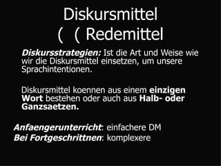 Diskursmittel  ( Redemittel ) Diskursstrategien:  Ist die Art und Weise wie wir die Diskursmittel einsetzen, um unsere Sprachintentionen. Diskursmittel koennen aus einem  einzigen Wort  bestehen oder auch aus  Halb- oder Ganzsaetzen. Anfaengerunterricht : einfachere DM Bei Fortgeschrittnen : komplexere 