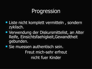 Progression Liste nicht komplett vermitteln , sondern zyklisch. Verwendung der Diskursmittelist, an Alter Reife, Einsichtsfaehigkeit,Gewandtheit gebunden. Sie muessen authentisch sein. Freut mich-sehr erfreut nicht fuer Kinder 