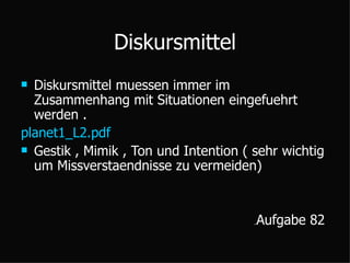 Diskursmittel Diskursmittel muessen immer im  Zusammenhang mit Situationen eingefuehrt werden . planet1_L2.pdf Gestik , Mimik , Ton und Intention ( sehr wichtig  um Missverstaendnisse zu vermeiden) ِ Aufgabe 82  