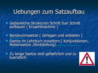 Uebungen zum Satzaufbau Gedankliche Strukturen Schritt fuer Schritt aufbauen ( Erzaehlmachine ) Bandwurmsaetze ( Zerlegen und anbieten )  Bandwurmsätze.doc Saetze im Lehrbuch erweitern.( Konjunktionen, Nebensaetze ,Wortstellung) planet\planet1L15-satzpuzzle.pdf Zu lange Saetze sind gefaehrlich und zu kuenstlich.  