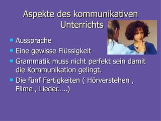 Aspekte des kommunikativen Unterrichts  Aussprache  Eine gewisse Fl ü ssigkeit Grammatik muss nicht perfekt sein damit die Kommunikation gelingt. Die f ü nf Fertigkeiten ( H ö rverstehen , Filme , Lieder…..) 