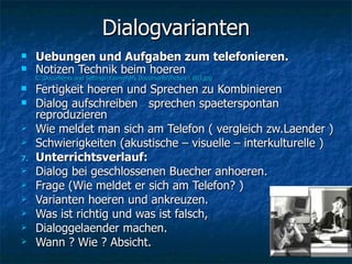 Dialogvarianten Uebungen und Aufgaben zum telefonieren. Notizen Technik beim hoeren  C:\Documents and Settings\Yasmin\My Documents\Picture1 003.jpg Fertigkeit hoeren und Sprechen zu Kombinieren  Dialog aufschreiben  sprechen spaeterspontan reproduzieren Wie meldet man sich am Telefon ( vergleich zw.Laender ) Schwierigkeiten (akustische – visuelle – interkulturelle ) Unterrichtsverlauf: Dialog bei geschlossenen Buecher anhoeren. Frage (Wie meldet er sich am Telefon? ) Varianten hoeren und ankreuzen. Was ist richtig und was ist falsch, Dialoggelaender machen. Wann ? Wie ? Absicht. 