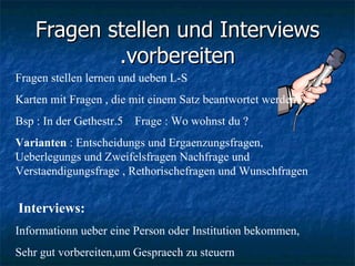 Fragen stellen und Interviews vorbereiten. Fragen stellen lernen und ueben L-S  Karten mit Fragen , die mit einem Satz beantwortet werden  Bsp : In der Gethestr.5  Frage : Wo wohnst du ? Varianten  : Entscheidungs und Ergaenzungsfragen, Ueberlegungs und Zweifelsfragen Nachfrage und Verstaendigungsfrage , Rethorischefragen und Wunschfragen  Interviews:   Informationn ueber eine Person oder Institution bekommen, Sehr gut vorbereiten,um Gespraech zu steuern 