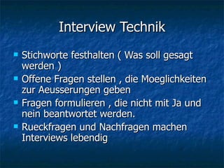 Interview Technik Stichworte festhalten ( Was soll gesagt werden ) Offene Fragen stellen , die Moeglichkeiten zur Aeusserungen geben Fragen formulieren , die nicht mit Ja und nein beantwortet werden. Rueckfragen und Nachfragen machen Interviews lebendig 