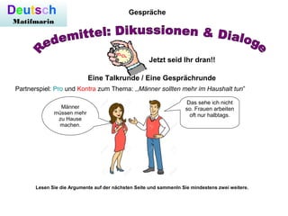 Deutsch
Matifmarin
Gespräche
Jetzt seid Ihr dran!!
Eine Talkrunde / Eine Gesprächrunde
Partnerspiel: Pro und Kontra zum Thema: ,,Männer sollten mehr im Haushalt tun”
Männer
müssen mehr
zu Hause
machen.
Das sehe ich nicht
so. Frauen arbeiten
oft nur halbtags.
Lesen Sie die Argumente auf der nächsten Seite und sammenln Sie mindestens zwei weitere.
 