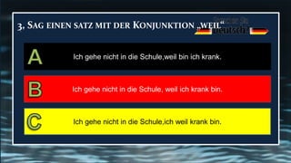 3. SAG EINEN SATZ MIT DER KONJUNKTION „WEIL“
Ich gehe nicht in die Schule,weil bin ich krank.
Ich gehe nicht in die Schule, weil ich krank bin.
Ich gehe nicht in die Schule,ich weil krank bin.
 