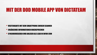MIT DER DOD MOBILE APP VON DICTATEAM
• VISITENKARTE MIT DEM SMARTPHONE EINFACHSCANNEN
• ERGÄNZENDE INFORMATIONENHINZUSPRECHEN
• SYNCHRONISIEREN UND ANLEGEN ALS LEAD IN INFOR CRM