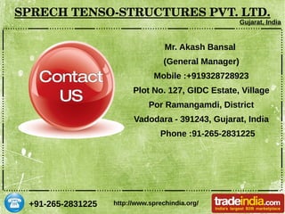+91-265-2831225
SPRECH TENSO­STRUCTURES PVT. LTD.
Gujarat, India
http://www.sprechindia.org/
Mr. Akash Bansal
(General Manager)
Mobile :+919328728923
Plot No. 127, GIDC Estate, Village
Por Ramangamdi, District
Vadodara - 391243, Gujarat, India
Phone :91-265-2831225
 