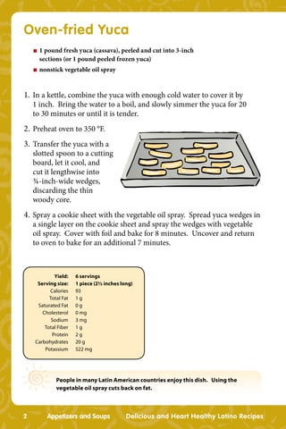 Oven-fried Yuca
    n   1 pound fresh yuca (cassava), peeled and cut into 3-inch
        sections (or 1 pound peeled frozen yuca)
    n   nonstick vegetable oil spray


1. In a kettle, combine the yuca with enough cold water to cover it by
    1 inch. Bring the water to a boil, and slowly simmer the yuca for 20
    to 30 minutes or until it is tender.
2. Preheat oven to 350 °F.
3. Transfer the yuca with a
    slotted spoon to a cutting
    board, let it cool, and
    cut it lengthwise into
    ¾-inch-wide wedges,
    discarding the thin
    woody core.
4. Spray a cookie sheet with the vegetable oil spray. Spread yuca wedges in
    a single layer on the cookie sheet and spray the wedges with vegetable
    oil spray. Cover with foil and bake for 8 minutes. Uncover and return
    to oven to bake for an additional 7 minutes.



            Yield:    6 servings
     Serving size:    1 piece (2½ inches long)
          Calories    93
          Total Fat   1g
     Saturated Fat    0g
       Cholesterol    0 mg
           Sodium     3 mg
        Total Fiber   1g
           Protein    2g
    Carbohydrates     20 g
        Potassium     522 mg




              People in many Latin American countries enjoy this dish. Using the
              vegetable oil spray cuts back on fat.



2         Appetizers and Soups             Delicious and Heart Healthy Latino Recipes
 