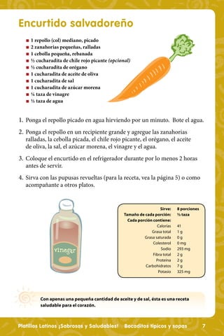 Encurtido salvadoreño
   n   1 repollo (col) mediano, picado
   n   2 zanahorias pequeñas, ralladas
   n   1 cebolla pequeña, rebanada
   n   ½ cucharadita de chile rojo picante (opcional)
   n   ½ cucharadita de orégano
   n   1 cucharadita de aceite de oliva
   n   1 cucharadita de sal
   n   1 cucharadita de azúcar morena
   n   ¼ taza de vinagre
   n   ½ taza de agua


1. Ponga el repollo picado en agua hirviendo por un minuto. Bote el agua.
2. Ponga el repollo en un recipiente grande y agregue las zanahorias
   ralladas, la cebolla picada, el chile rojo picante, el orégano, el aceite
   de oliva, la sal, el azúcar morena, el vinagre y el agua.
3. Coloque el encurtido en el refrigerador durante por lo menos 2 horas
   antes de servir.
4. Sirva con las pupusas revueltas (para la receta, vea la página 5) o como
   acompañante a otros platos.


                                                                     Sirve:    8 porciones
                                                  Tamaño de cada porción:      ½ taza
                                                    Cada porción contiene:
                                                                   Calorías    41
                                                                Grasa total    1g
                                                            Grasa saturada     0g
                                                                 Colesterol    0 mg
                                                                     Sodio     293 mg
                                                                 Fibra total   2g
                                                                   Proteína    2g
                                                             Carbohidratos     7g
                                                                    Potasio    325 mg




           Con apenas una pequeña cantidad de aceite y de sal, ésta es una receta
           saludable para el corazón.



Platillos Latinos ¡Sabrosos y Saludables!         Bocaditos típicos y sopas                  7
 