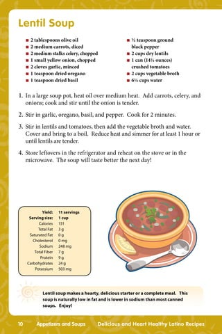 Lentil Soup
     n   2 tablespoons olive oil                      n   ½ teaspoon ground
     n   2 medium carrots, diced                          black pepper
     n   2 medium stalks celery, chopped              n   2 cups dry lentils
     n   1 small yellow onion, chopped                n   1 can (14½ ounces)
     n   2 cloves garlic, minced                          crushed tomatoes
     n   1 teaspoon dried oregano                     n   2 cups vegetable broth
     n   1 teaspoon dried basil                       n   6½ cups water


1. In a large soup pot, heat oil over medium heat. Add carrots, celery, and
     onions; cook and stir until the onion is tender.
2. Stir in garlic, oregano, basil, and pepper. Cook for 2 minutes.
3. Stir in lentils and tomatoes, then add the vegetable broth and water.
     Cover and bring to a boil. Reduce heat and simmer for at least 1 hour or
     until lentils are tender.
4. Store leftovers in the refrigerator and reheat on the stove or in the
     microwave. The soup will taste better the next day!




             Yield:    11 servings
      Serving size:    1 cup
           Calories    151
           Total Fat   3g
      Saturated Fat    0g
        Cholesterol    0 mg
            Sodium     248 mg
         Total Fiber   7g
            Protein    9g
     Carbohydrates     24 g
         Potassium     503 mg




              Lentil soup makes a hearty, delicious starter or a complete meal. This
              soup is naturally low in fat and is lower in sodium than most canned
              soups. Enjoy!



10         Appetizers and Soups         Delicious and Heart Healthy Latino Recipes
 