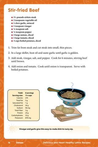 Stir-fried Beef
     n   1½ pounds sirloin steak
     n   2 teaspoons vegetable oil
     n   1 clove garlic, minced
     n   1 teaspoon vinegar
     n   ⅛ teaspoon salt
     n   ⅛ teaspoon pepper
     n   2 large onions, sliced
     n   1 large tomato, sliced
     n   3 cups boiled potatoes, diced


1. Trim fat from steak and cut steak into small, thin pieces.
2. In a large skillet, heat oil and saute garlic until garlic is golden.
3. Add steak, vinegar, salt, and pepper. Cook for 6 minutes, stirring beef
     until brown.
4. Add onion and tomato. Cook until onion is transparent. Serve with
     boiled potatoes.




             Yield:    6 servings
      Serving size:    1¼ cups
           Calories    274
           Total Fat   5g
      Saturated Fat    1g
        Cholesterol    56 g
            Sodium     96 mg
         Total Fiber   3g
            Protein    24 g
     Carbohydrates     33 g
         Potassium     878 mg




               Vinegar and garlic give this easy-to-make dish its tasty zip.




16         Entrees                        Delicious and Heart Healthy Latino Recipes
 