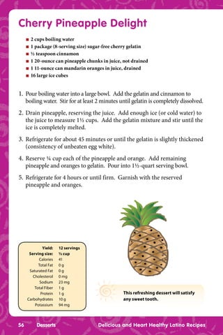 Cherry Pineapple Delight
     n   2 cups boiling water
     n   1 package (8-serving size) sugar-free cherry gelatin
     n   ½ teaspoon cinnamon
     n   1 20-ounce can pineapple chunks in juice, not drained
     n   1 11-ounce can mandarin oranges in juice, drained
     n   16 large ice cubes


1. Pour boiling water into a large bowl. Add the gelatin and cinnamon to
     boiling water. Stir for at least 2 minutes until gelatin is completely dissolved.
2. Drain pineapple, reserving the juice. Add enough ice (or cold water) to
     the juice to measure 1½ cups. Add the gelatin mixture and stir until the
     ice is completely melted.
3. Refrigerate for about 45 minutes or until the gelatin is slightly thickened
     (consistency of unbeaten egg white).
4. Reserve ¼ cup each of the pineapple and orange. Add remaining
     pineapple and oranges to gelatin. Pour into 1½-quart serving bowl.
5. Refrigerate for 4 hours or until firm. Garnish with the reserved
     pineapple and oranges.




             Yield:    12 servings
      Serving size:    ½ cup
           Calories    41
           Total Fat   0g
      Saturated Fat    0g
        Cholesterol    0 mg
            Sodium     23 mg
         Total Fiber   1g
            Protein    1g                         This refreshing dessert will satisfy
     Carbohydrates     10 g                       any sweet tooth.
         Potassium     94 mg



56         Desserts                    Delicious and Heart Healthy Latino Recipes
 
