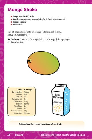 Mango Shake
     n   2 cups low-fat (1%) milk
     n   4 tablespoons frozen mango juice (or 1 fresh pitted mango)
     n   1 small banana
     n   2 ice cubes


Put all ingredients into a blender. Blend until foamy.
Serve immediately.
Variations: Instead of mango juice, try orange juice, papaya,
or strawberries.




             Yield:    4 servings
      Serving size:    ¾ cup
           Calories    106                                Leche
           Total Fat   2g                              descremada
      Saturated Fat    1g
        Cholesterol    5 mg                            LOW-FAT MILK
            Sodium     63 mg
         Total Fiber   2g
            Protein    5g
     Carbohydrates     20 g
         Potassium     361 mg




               Children love the creamy sweet taste of this drink.




60         Desserts                     Delicious and Heart Healthy Latino Recipes
 