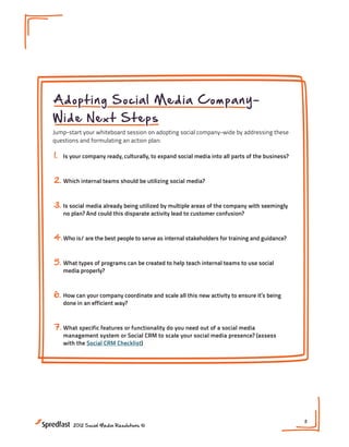 Adopting Social Media Company-
Wide Next Steps
Jump-start your whiteboard session on adopting social company-wide by addressing these
questions and formulating an action plan:

1.   Is your company ready, culturally, to expand social media into all parts of the business?



2. Which internal teams should be utilizing social media?


3. Is social media already being utilized by multiple areas of the company with seemingly
     no plan? And could this disparate activity lead to customer confusion?



4. Who is/ are the best people to serve as internal stakeholders for training and guidance?


5. What types of programs can be created to help teach internal teams to use social
     media properly?



6.   How can your company coordinate and scale all this new activity to ensure it’s being
     done in an efficient way?



7. What specific features or functionality do you need out of a social media
     management system or Social CRM to scale your social media presence? (assess
     with the Social CRM Checklist)




                                                                                                 11
        2012 Social Media Resolutions ©
 