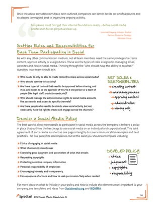 “
Once the above considerations have been outlined, companies can better decide on which accounts and
strategies correspond best to organizing ongoing activity.

            Companies must first get their internal foundations ready --before social media
            proliferation forces perpetual clean up.
                                                                               - Jeremiah Owyang, Industry Analyst
                                                                                        Partner, Customer Strategy
                                                                                                   Altimeter Group



S e t t i n g R o l e s a n d R e s ponsibilities for
E a ch Te a m P a rt icip a t in g i n S oci al
As with any other communication medium, not all team members need the same privileges to create
content, approve activity or assign duties. These are the types of roles assigned in managing email,
websites and now in social media. Thinking through the ”who should have the ability to do what?”
question, your team should ask:

» Who needs to only be able to create content to share across social media?            SET ROLES &
» Who should oversee this activity?                                                    RESPONSIBILITIES
» Are there types of content that need to be approved before sharing, and                   creating content
  if so, who needs to be the approver of this? Is it one person or a team of
  people (like legal staff, product experts, etc)?                                           overseeing process
» Who should manage the administrative rights to social media accounts                         approving content
  like passwords and access to specific channels?
                                                                                               administration
» Are there people who need to be able to view social activity, but not
  necessarily have the right to create and engage across the channels?
                                                                                               viewing only
                                                                                                                     content X

D ev el op a S o cia l M e d ia P oli cy
The best way to allow more people to participate in social media across the company is to have a policy
in place that outlines the best ways to use social media on an individual and corporate level. This joint
agreement of sorts can be as short as one page or lengthy to cover communication examples and best
practices. No one policy fits all companies, but at the least you should contemplate including:

» Ethics of engaging in social media
» What channels it should cover
» Exercising good judgment and parameters of what that entails                         DEVELOP POLICY
» Respecting copyrights                                                                    ethics
» Protecting sensitive company information                                                 judgement
» Personal responsibility of employees                                                      copyrights
                                             RESPONSIBILITIES
» Encouraging honesty and transparency
                                                                                            responsibility
» Consequences of actions and how to seek permission/help when needed
                                                       overseeing process
For more ideas on what to include in your policy and how to include the elements most important to your
company, see templates and ideas from Socialmedia.org and WOMMA.

                                                                                                                     14
               2012 Social Media Resolutions ©
 