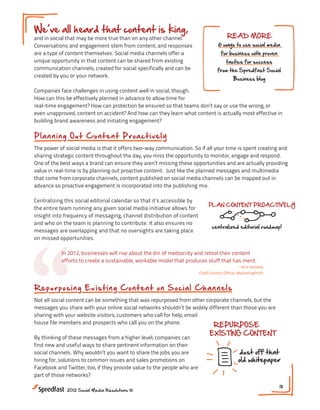 We ve all heard that content is king,
and in social that may be more true than on any other channel.                          READ MORE
Conversations and engagement stem from content, and responses                       6 ways to use social media
are a type of content themselves. Social media channels offer a                      for business with proven
unique opportunity in that content can be shared from existing                          tactics for success
communication channels, created for social specifically and can be                 from the Spredfast Social
created by you or your network.
                                                                                            Business blog

Companies face challenges in using content well in social, though.
How can this be effectively planned in advance to allow time for
real-time engagement? How can protection be ensured so that teams don’t say or use the wrong, or
even unapproved, content on accident? And how can they learn what content is actually most effective in
building brand awareness and initiating engagement?

Pl a n n i n g O u t C o n t e n t Proact i vely
The power of social media is that it offers two-way communication. So if all your time is spent creating and
sharing strategic content throughout the day, you miss the opportunity to monitor, engage and respond.
One of the best ways a brand can ensure they aren’t missing these opportunities and are actually providing
value in real-time is by planning out proactive content. Just like the planned messages and multimedia
that come from corporate channels, content published on social media channels can be mapped out in
advance so proactive engagement is incorporated into the publishing mix.

Centralizing this social editorial calendar so that it’s accessible by
                                                                              PLAN CONTENT PROACTIVELY
the entire team running any given social media initiative allows for
insight into frequency of messaging, channel distribution of content
and who on the team is planning to contribute. It also ensures no




“
                                                                                centralized editorial roadmap!
messages are overlapping and that no oversights are taking place
on missed opportunities.

           In 2012, businesses will rise about the din of mediocrity and retool their content
           efforts to create a sustainable, workable model that produces stuff that has merit.
                                                                                                 - Ann Handley
                                                                         Chief Content Officer, MarketingProfs



Rep ur p o s in g Ex is t in g C on tent on S oci al Ch an nels
Not all social content can be something that was repurposed from other corporate channels, but the
messages you share with your online social networks shouldn’t be widely different than those you are
sharing with your website visitors, customers who call for help, email
house file members and prospects who call you on the phone.
                                                                               REPURPOSE
                                                                              EXISTING CONTENT
By thinking of these messages from a higher level, companies can
find new and useful ways to share pertinent information on their
social channels. Why wouldn’t you want to share the jobs you are                               dust off that
hiring for, solutions to common issues and sales promotions on                                 old whitepaper
Facebook and Twitter, too, if they provide value to the people who are
part of those networks?

                                                                                                                 18
              2012 Social Media Resolutions ©
 