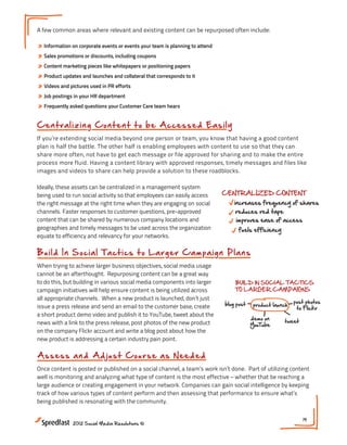 A few common areas where relevant and existing content can be repurposed often include:

» Information on corporate events or events your team is planning to attend
» Sales promotions or discounts, including coupons
» Content marketing pieces like whitepapers or positioning papers
» Product updates and launches and collateral that corresponds to it
» Videos and pictures used in PR efforts
» Job postings in your HR department
» Frequently asked questions your Customer Care team hears

                                                       Getting the Most Out of Your G
Cen t r al izin g C o n t e n t t o b e A cces s ed Eas i ly
If you’re extending social media beyond one person or team, you know that having a good content
plan is half the battle. The other half is enabling employees with content to use so that they can
                                                                        PLAN CONTENT PROACTIVELY
share more often, not have to get each message or file approved for sharing and to make the entire
process more fluid. Having a content library with approved responses, timely messages and files like       REP
images and videos to share can help provide a solution to these roadblocks.                               EXIS
                                                                         centralized editorial roadmap!#4
                                                                                                Meeting


Ideally, these assets can be centralized in a management system Most Out of Your Great Content
                                                 Getting the
being used to run social activity so that employees can easily access       CENTRALIZED CONTENT
the right message at the right time when they are engaging on social           increases frequency of shares
channels. Faster responses to customer questions, pre-approved PROACTIVELY red tape
                                                  PLAN CONTENT                  reduces
content that can be shared by numerous company locations and                    improves ease of access
                                                                                          REPURPOSE
geographies and timely messages to be used across the organization                                       BUILD IN SOC
                                                                                  fuels efficiency CONTENT
                                                                                         EXISTING
                                                   centralized editorial roadmap!
equate to efficiency and relevancy for your networks.                                                    TO LARGER
                                                                              ASSESS & ADJUST off that
                                                                                           dust
B u i l d In S o c ia l T a c t ic s to Larger Cam pai gn P lans
                                         CENTRALIZED CONTENT
                                                           AS NEEDED :                             blog post
                                                                                           old whitepaper             product
                                                      increases frequency of shares s being shared?
                                                                                what
When trying to achieve larger business objectives, social media usage
                                                       reduces red tape                                              demo on
cannot be an afterthought. Repurposing content can improves ease of access who s @mentioning?
                                                        be a great way                                               YouTube
to do this, but building in various social media components into larger       activity driving downloads?
                                                        fuels efficiency         BUILD IN SOCIAL TACTICS
campaign initiatives will help ensure content is being utilized across        time with most traffic?
                                                                                 TO LARGER CAMPAIGNS
all appropriate channels. When a new product is ASSESS & ADJUST
                                                  launched, don’t just
issue a press release and send an email to the customerNEEDED :
                                                     AS base, create         blog post product launch post photos
                                                                                NEXT STEPS:
                                                                                                        to Flickr
                                                      what s being shared?      1. How can you centralize content?
a short product demo video and publish it to YouTube, tweet about the
                                                                                       demo on
                                                                                2. What regular sets of activity can be plan
news with a link to the press release, post photos of who s @mentioning?
                                                      the new product                               tweet
                                                                                       YouTube be tying your content to bus
                                                                                3. How can you
                                                    activity driving downloads?
on the company Flickr account and write a blog post about how the
new product is addressing a certain industry pain point.with most traffic?
                                                    time

                                                       NEXT STEPS:
A ssess a n d Ad j u s t C o urs e as How can you centralize content?
                                    1. N eed ed
                                                       2. What regular sets of activity can be planned in advance?
Once content is posted or published on a social channel, acan you be tying your content to of utilizing content
                                                   3. How team’s work isn’t done. Part business goals?
well is monitoring and analyzing what type of content is the most effective – whether that be reaching a
large audience or creating engagement in your network. Companies can gain social intelligence by keeping
track of how various types of content perform and then assessing that performance to ensure what’s
being published is resonating with the community.


                                                                                                              19
              2012 Social Media Resolutions ©
 