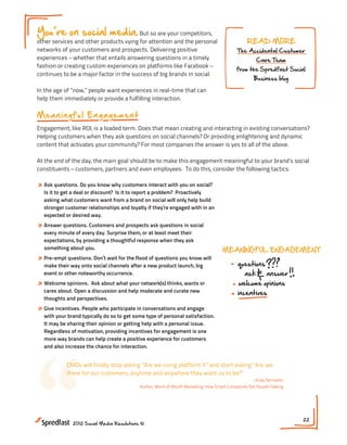 You re on social media. But so are your competitors,
other services and other products vying for attention and the personal                         READ MORE
networks of your customers and prospects. Delivering positive                              The Accidental Customer
experiences – whether that entails answering questions in a timely                                  Care Team
fashion or creating custom experiences on platforms like Facebook –
                                                                                          from the Spredfast Social
continues to be a major factor in the success of big brands in social.
                                                                                                   Business blog

In the age of ”now,” people want experiences in real-time that can
help them immediately or provide a fulfilling interaction.

M ea n i n g f u l En g a g e m e n t
Engagement, like ROI, is a loaded term. Does that mean creating and interacting in existing conversations?
Helping customers when they ask questions on social channels? Or providing enlightening and dynamic
content that activates your community? For most companies the answer is yes to all of the above.

At the end of the day, the main goal should be to make this engagement meaningful to your brand’s social
constituents – customers, partners and even employees. To do this, consider the following tactics:

» Ask questions. Do you know why customers interact with you on social?
  Is it to get a deal or discount? Is it to report a problem? Proactively
  asking what customers want from a brand on social will only help build
  stronger customer relationships and loyalty if they’re engaged with in an
  expected or desired way.
» Answer questions. Customers and prospects ask questions in social
  every minute of every day. Surprise them, or at least meet their
  expectations, by providing a thoughtful response when they ask
  something about you.                                                             MEANINGFUL ENGAGEMENT
» Pre-empt questions. Don’t wait for the flood of questions you know will
  make their way onto social channels after a new product launch, big                      questions
  event or other noteworthy occurrence.                                                       ask        answer           INTERAC
» Welcome opinions.   Ask about what your network(s) thinks, wants or                      welcome opinions
  cares about. Open a discussion and help moderate and curate new                          incentives
  thoughts and perspectives.                                                                                              consisten
» Give incentives. People who participate in conversations and engage                                                      across
  with your brand typically do so to get some type of personal satisfaction.
  It may be sharing their opinion or getting help with a personal issue.
  Regardless of motivation, providing incentives for engagement is one




“
  more way brands can help create a positive experience for customers
  and also increase the chance for interaction.


            CMOs will finally stop asking ”Are we using platform X” and start asking ”Are we
            there for our customers, anytime and anywhere they want us to be?”
                                                                                                 - Andy Sernovitz
                                           Author, Word of Mouth Marketing: How Smart Companies Get People Talking




                                                                                                                     22
              2012 Social Media Resolutions ©
 