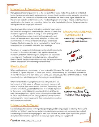 In t er a c t iv e & C re a t iv e Experi ences                                               BE DIFFEREN
                                                                                               Meeting #5

Many people consider engagement to be the end goal of their social media efforts. But in order to start
                                 Delivering Better Customer Experiences
having these conversations with social customers, brands should consider creating a singular, compelling
                                                                   keep
presence across the various social channels – that also closely ties back to other digital presences like
                                                                   social
the corporate websites and online channels. Facebook Pages are becoming an integral part of business’s

                                                                   weird
social strategy, but how do you ensure that visitors find what they’re looking for and that you achieve the
                                   MEANINGFUL ENGAGEMENT
social goals that will propel your business?

Expanding beyond the notion of getting questions of great content,
                                         the most out
                                            ask     answer
you should be thinking about how to leverage Facebook to create truly    INTERACTIVE & CREATIVE
interactive experiences. Instead of asking an open-ended question
                                          welcome opinions                                                     Meeting
as a Facebook status, create a dynamic poll that aggregates and             EXPERIENCES
                                         incentives
shares the feedback results with voters. Allow fans to submit their       consistent, compelling presence     NEXT S
                          Delivering Better Customer Experient
own multimedia by running photo contests on your personalized
                                                       1. What
Facebook Tab. And increase the size of your network by giving ”extra”
                                                                           across all social channels

                                            BE DIFFERENT
information and incentives for users who ”like” your Page.
                                                                                                                 your a
                                                                                          r   s               2. How ca
                                                                                      ome
These types of engagement strategies present a keep opportunity
                                                   valuable           WHAT S NEXT?
                                                                                    t
                                                                              cus
for brands to share information with their social social in an
                                                                                                                 to ena
                                                   audience
                                                                     monitor reactions
                              MEANINGFUL ENGAGEMENTthem engaged!
                                                  weird
interactive, and often entertaining, way. Companies can also create
                                                                       to keep
a more dynamic Facebook presence by integrating videos, photo
                                                                                          tu    ff            3. Can y
                                      questions                                        es
                                                                                 fre
libraries, Twitter feeds and even slides – curating the best multimedia
content for a relevant and interesting user experience.                                                          update
                                            ask    answer
                                                   NEXT STEPS:                 INTERACTIVE & CREA
W ha t s N e x t ?                     welcome opinionstype of engagement resonates with
                                                1. What
                                                     your audience?
                                                                        EXPERIENCES
                                    incentives Howand marketing is achannels beexpectation.
When social customers become part of your network by liking your Facebook page or following you
on Twitter, it signals they want to follow s     2.
                                      mer your activity –                    consistent, compelling pres
                                                          can your social part of that leveraged
These individuals want to learn u sto your brand, yourenable and prompton the market, and most
                                cabout               to products, your take engagement?
                                                                              across all social channels
                                           uff
importantly they want to consume information on relevant topics. F
                                            st
                                                 3. Can you utilize acebook to move beyond status
                                        e
                                    fre               updates to incorporate interactive experiences?
                                            BE DIFFERENT
When brands start barraging their audience with posts that are
too frequent, of little value, or off topic, community members will
unlike or unfollow your brand without question. By watching your
                                                 keep
audience’s reactions, you can start to hone in on what’s important        WHAT S NEXT?
                                                 social
to them, what content doesn’t resonate with them, and how to              monitor reactions
                                                 weird
keep them engaged on a regular basis. Listening to the heartbeat
of actual network behavior will allow you to make more informed            to keep them engaged!
decisions and be more relevant, and thus successful, in resonating
with your target audiences.

St r i v e t o b e D if f e re n t
                                                   NEXT STEPS:
                                                      1. What type of engagement resonates with
Social strategies have started evolving and expanding beyond the singular goal of attaining the Like, and
rightfully so. While it’s great for your audience to passively consume content, companies have realized
that keeping customers actively engaged is even more your audience?
                                                          valuable. Facebook Pages in particular give the
                                          rs
ability to create interactive experiences to encourage repeat activity your social channels be leveraged
                                                      2. How can and engagement.
                                t  ome
                            cus
              2012 Social Media Resolutions ©
                                                      to enable and prompt engagement?23


                                       tu    ff    3. Can you utilize Facebook to move beyond st
                                    es
                               fre                    updates to incorporate interactive experien
 