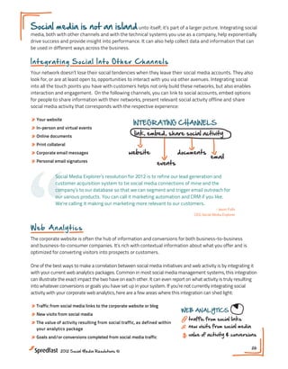 Social media is not an island unto itself; it’s part of a larger picture. Integrating social
media, both with other channels and with the technical systems you use as a company, help exponentially
drive success and provide insight into performance. It can also help collect data and information that can
be used in different ways across the business.

In t egr a t in g S o c ia l I n t o O t h er Ch an nels
Your network doesn’t lose their social tendencies when they leave their social media accounts. They also
look for, or are at least open to, opportunities to interact with you via other avenues. Integrating social
into all the touch points you have with customers helps not only build these networks, but also enables
interaction and engagement. On the following channels, you can link to social accounts, embed options
for people to share information with their networks, present relevant social activity offline and share
social media activity that corresponds with the respective experience:

» Your website
                                                    INTEGRATING CHANNELS
» In-person and virtual events
» Online documents                                   link, embed, share social activity
» Print collateral
» Corporate email messages




“
                                                  website                  documents
                                                                                            email
» Personal email signatures                                      events

            Social Media Explorer’s resolution for 2012 is to refine our lead generation and
            customer acquisition system to tie social media connections of mine and the
            company’s to our database so that we can segment and trigger email outreach for
            our various products. You can call it marketing automation and CRM if you like.
            We’re calling it making our marketing more relevant to our customers.
                                                                                               - Jason Falls
                                                                                  CEO, Social Media Explorer


Web A na l y t ics
The corporate website is often the hub of information and conversions for both business-to-business
and business-to-consumer companies. It’s rich with contextual information about what you offer and is
optimized for converting visitors into prospects or customers.

One of the best ways to make a correlation between social media initiatives and web activity is by integrating it
with your current web analytics packages. Common in most social media management systems, this integration
can illustrate the exact impact the two have on each other. It can even report on what activity is truly resulting
into whatever conversions or goals you have set up in your system. If you’re not currently integrating social
activity with your corporate web analytics, here are a few areas where this integration can shed light:

» Traffic from social media links to the corporate website or blog
                                                                            WEB ANALYTICS
» New visits from social media
                                                                               traffic from social links
» The value of activity resulting from social traffic, as defined within                                             DATA INTEG
  your analytics package
                                                                               new visits from social media

» Goals and/or conversions completed from social media traffic                 value of activity & conversions

                                                                                                               26
              2012 Social Media Resolutions ©
 