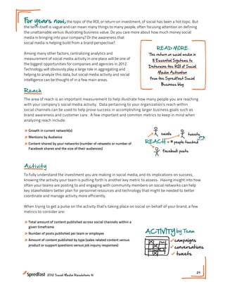 F years now, the topic of the ROI, or return on investment, of social has been a hot topic. But
 or
the term itself is vague and can mean many things to many people, often focusing attention on defining
the unattainable versus illustrating business value. Do you care more about how much money social
media is bringing into your company? Or the awareness that
social media is helping build from a brand perspective?
                                                                                   READ MORE
Among many other factors, centralizing analytics and                         The return on social media in
measurement of social media activity in one place will be one of                8 Essential Systems to
the biggest opportunities for companies and agencies in 2012.
                                                                             Determine the ROI of Social
Technology will obviously play a large role in aggregating and
                                                                                    Media Activation
helping to analyze this data, but social media activity and social
intelligence can be thought of in a few main areas.                   Showing a Return on Soc
                                                                        from the Spredfast Social
                                                                                       Business blog
Reach
                                                                                                                        $$$
The area of reach is an important measurement to help illustrate how many people you are reaching
with your company’s social media activity. Data pertaining to your organization’s reach on Social
                                                                            Return within                      ??           +
                                                                                                                        Brand A
social channels can be used to help prove success in accomplishing larger business goals such as
                                                                                        VAGUE                           Analytic
brand awareness and customer care. A few important and common metrics to keep in mind when                                      +
                                                                                                                        Measur
analyzing reach include:

» Growth in current network(s)                                                                                             AC
                                                                                       emails            tweets
» Mentions by Audience
» Content shared by your networks (number of retweets or number of       REACH              = # people touched
  Facebook shares and the size of their audiences)                                             Meeting #7
                                                                                        facebook posts

                                                                                                                    community

             Showing a Return on Social Media
A ct i v i t y
                                  INDUSTRY                                                                          ENGAGEM
                                                                       BENCHMARKS
To fully understand the investment you are making in social media, and its implications on success,
                                                                                                         retweets
knowing the activity your team is putting forth is another key metric to assess. Having insight into how
                                                                           socialbusinessindex.com
                                                                                                               @ment
                                                                   $$$
often your teams are posting to and engaging with community members on social networks can help
key stakeholders better plan for personnel resources and technology that might be needed to better

                               Return on Social ? ?                         +
coordinate and manage activity more efficiently.                  Brand Awareness NEXT STEPS:
                                                                          social media outcomes
                                                                                             1. What are your business ob
                                          VAGUE                     Analyticsbusiness objectives
                                                                                                social media initiative you
When trying to get a pulse on the activity that’s taking place on social on behalf of your brand, a few
metrics to consider are:                                                     +               2. What are the metrics th
                                                                                                on your stated objective?
                                                                    Measurement              3. Can you assess where y
» Total amount of content published across social channels within a                             where you are now?
  given timeframe
» Number of posts published per team or employee                         ACTIVITY by Team
                              emails                 tweets
» Amount of content published by type (sales related content versus                                campaigns
                    REACH
  product or support questions versus job people touched
                                   = # inquiry responses)                                          conversations
                                                                                                    tweets
                                   facebook posts

                                                                 community            conversations            29
                 2012 Social Media Resolutions ©

                    INDUSTRY                                     ENGAGEMENT                         likes
 