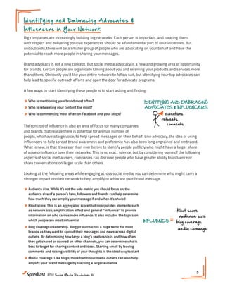 I d e n t i f y i n g a n d E m b r a cing Advocates &
In fl u en ce rs in Y o u r N e t work

                                                                     Gaining Deeper Insight
Big companies are increasingly building big networks. Each person is important, and treating them
                                                                                                              Into the Soci
with respect and delivering positive experiences should be a fundamental part of your initiatives. But
undoubtedly, there will be a smaller group of people who are advocating on your behalf and have the
potential to reach more people in sharing your messages.                   dive into
                                                                        BEHAVIOR &
                                                                      CONTENT ENGAGEMENT
Brand advocacy is not a new concept. But social media advocacy is a new and growing area of opportunity
for brands. Certain people are organically talking about you and referringmonitor organic and services more RELATIONS
                                                                            your products conversations
                                                                             follow dialog about your brand
than others. Obviously you’d like your entire network to follow suit, but identifying your top advocates can    2009      2

help lead to specific outreach efforts and open the door for advocate programs. industry trends
                                                                            tune into
                                                                                                                  customer
                                                                                                                     2010


                                                                              track content engagement
A few ways to start identifying these people is to start asking and finding:

» Who is mentioning your brand most often?                                    IDENTIFYING AND EMBRACING
» Who is retweeting your content the most?                                    ADVOCATES & INFLUENCERS
» Who is commenting most often on Facebook and your blogs?                              @mentions                            k
                                                                                                  Meeting #1
                                                                                      retweets
                                                                                                     INFLUENCE               b
The concept of influence is also an area of focus for many companies                     comments
                                     Gaining Deeper Insight Into the Social Customer
and brands that realize there is potential for a small number of
                                                                                                                            m

people, who have a large voice, to help spread messages on their behalf. Like advocacy, the idea of using
                                                                                   NEXT STEPS:
influencers to help spread brand awareness and preference has also been long engrained and embraced.
                                            dive into                              1. Do you have a plan in place on assessin
What is new, is that it’s easier than ever before to identify people publicly who might have a larger share
                                          BEHAVIOR &                                  what is being said about your brand?
of voice or influence over their networks. This is no exact science, but by considering some of the following
                                        CONTENT ENGAGEMENT                         2. Are you tracking the conversation his
aspects of social media users, companies can discover people who have greater ability to influence or
                                        monitor organic conversations                 of your network members?
share conversations on larger scale than others.                                RELATIONSHIP HISTORY
                                                                                    3. Do you have an advocate program in pl
                                            follow dialog about your brand               2009   2011   2013

Looking at the following areas while engaging across social media, you can determine who might carry a
                                       tune into industry trends
                                                                             customer 2010         brand
                                                                                            2012
stronger impact on their network to help amplify or advocate your brand message.
                                           track content engagement
» Audience size. While it’s not the sole metric you should focus on, the
  audience size of a person’s fans, followers and friends can help determine
  how much they can amplify your message if and when it’s shared EMBRACING
                                           IDENTIFYING AND
» Klout score. This is an aggregated scoreADVOCATES & INFLUENCERS
                                          that incorporates elements such
  as network size, amplification effect and general ”influence” to provide
                                                          @mentions                             klout score
  information on who carries more influence. It also includes the topics on
                                                       retweets                                  audience size
  which people are most influential                                           INFLUENCE         blog coverage
                                                            comments
» Blog coverage/readership. Blogger outreach is a huge tactic for most                          media coverage
  brands as they want to spread their messages and news across digital
  outlets. By determining how large a blog’s readership is and how often
                                                   NEXT STEPS:
  they get shared or covered on other channels, you can determine who is
  best to target for sharing content and ideas. Starting small by leavingplan in place on assessing
                                                   1. Do you have a
  comments and raising visibility of your thoughts is the ideal way to start about your brand?
                                                       what is being said
» Media coverage. Like blogs, more traditional media Are you tracking the conversation histories
                                                 2. outlets can also help
  amplify your brand message by reaching a larger audience network members?
                                                    of your
                                                    3. Do you have an advocate program in place?
                                                                                                              5
               2012 Social Media Resolutions ©
 